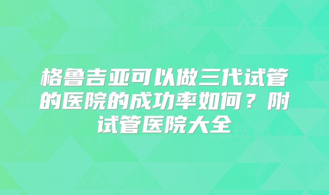格鲁吉亚可以做三代试管的医院的成功率如何？附试管医院大全
