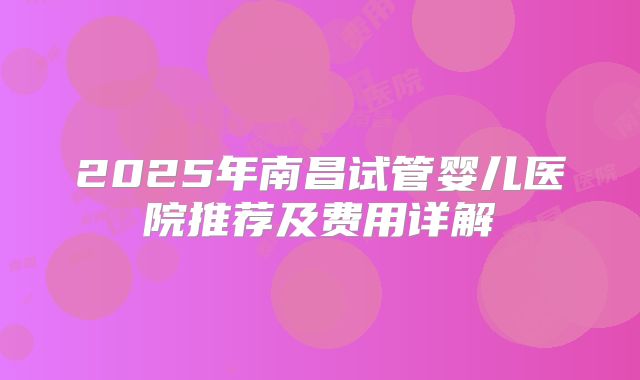 2025年南昌试管婴儿医院推荐及费用详解
