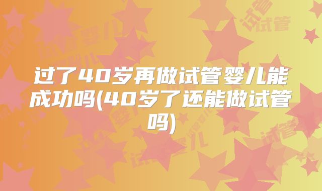 过了40岁再做试管婴儿能成功吗(40岁了还能做试管吗)