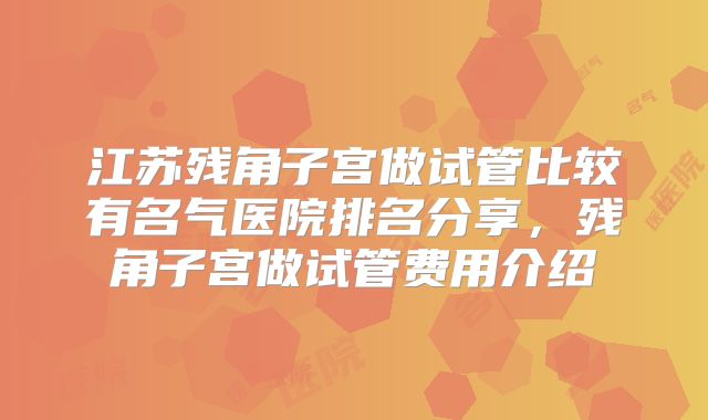 江苏残角子宫做试管比较有名气医院排名分享，残角子宫做试管费用介绍