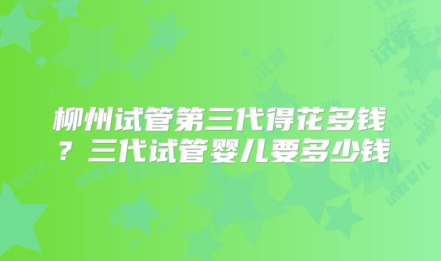 柳州试管第三代得花多钱?三代试管婴儿要多少钱