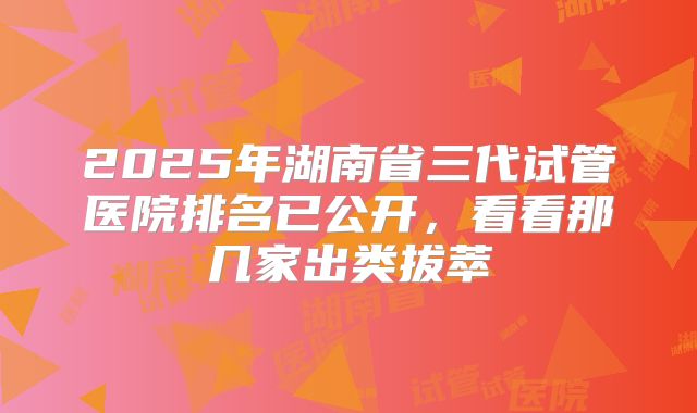 2025年湖南省三代试管医院排名已公开，看看那几家出类拔萃
