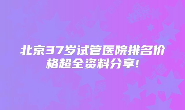 北京37岁试管医院排名价格超全资料分享!