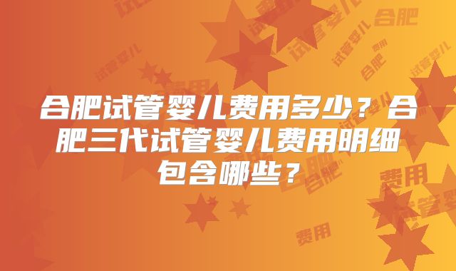 合肥试管婴儿费用多少？合肥三代试管婴儿费用明细包含哪些？