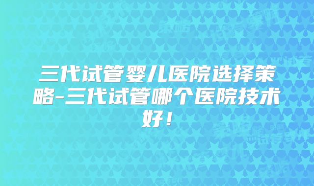 三代试管婴儿医院选择策略-三代试管哪个医院技术好！