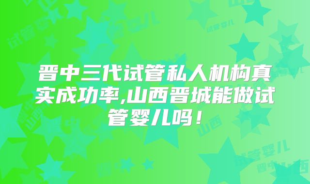 晋中三代试管私人机构真实成功率,山西晋城能做试管婴儿吗!