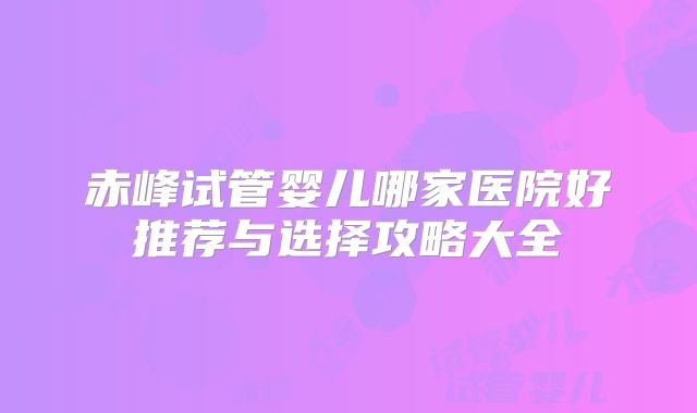 赤峰试管婴儿哪家医院好推荐与选择攻略大全