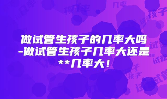 做试管生孩子的几率大吗-做试管生孩子几率大还是**几率大！