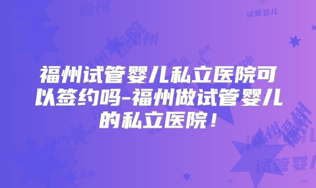 福州试管婴儿私立医院可以签约吗-福州做试管婴儿的私立医院!