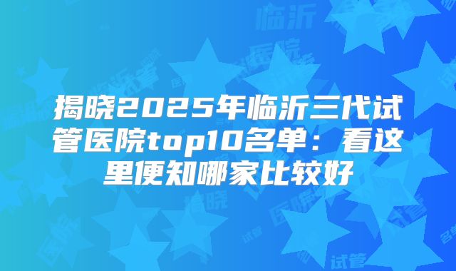 揭晓2025年临沂三代试管医院top10名单：看这里便知哪家比较好
