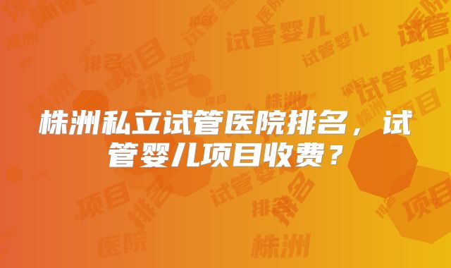 株洲私立试管医院排名，试管婴儿项目收费？