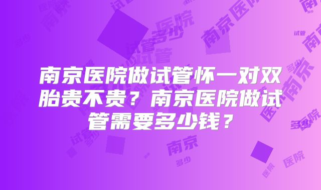 南京医院做试管怀一对双胎贵不贵？南京医院做试管需要多少钱？