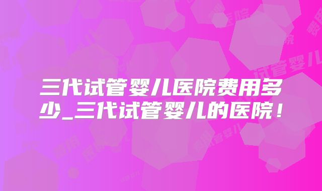 三代试管婴儿医院费用多少_三代试管婴儿的医院！