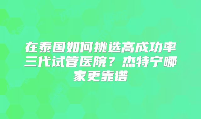 在泰国如何挑选高成功率三代试管医院？杰特宁哪家更靠谱