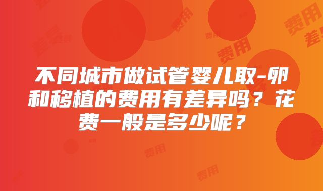 不同城市做试管婴儿取-卵和移植的费用有差异吗?花费一般是多少呢?