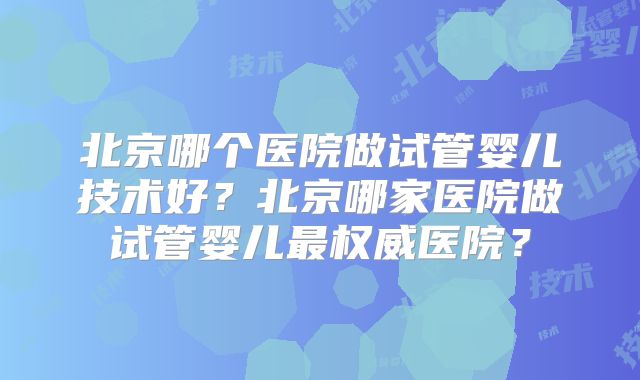 北京哪个医院做试管婴儿技术好？北京哪家医院做试管婴儿最权威医院？