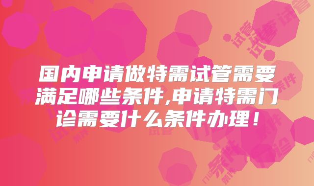 国内申请做特需试管需要满足哪些条件,申请特需门诊需要什么条件办理！