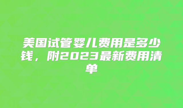 美国试管婴儿费用是多少钱，附2023最新费用清单
