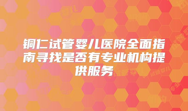 铜仁试管婴儿医院全面指南寻找是否有专业机构提供服务