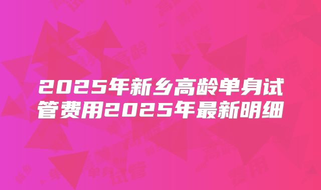 2025年新乡高龄单身试管费用2025年最新明细