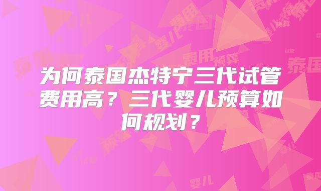 为何泰国杰特宁三代试管费用高？三代婴儿预算如何规划？