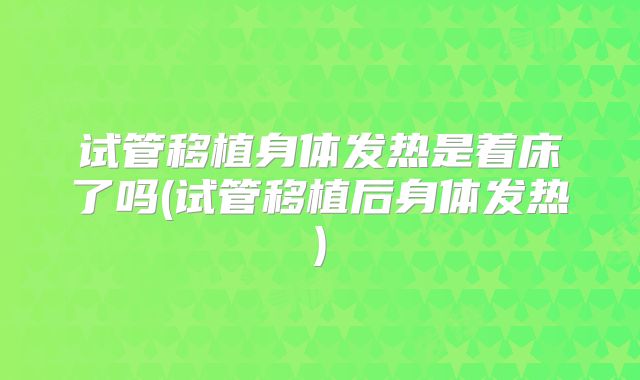试管移植身体发热是着床了吗(试管移植后身体发热)