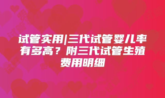 试管实用|三代试管婴儿率有多高？附三代试管生殖费用明细