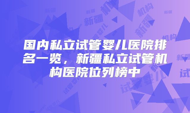 国内私立试管婴儿医院排名一览,新疆私立试管机构医院位列榜中