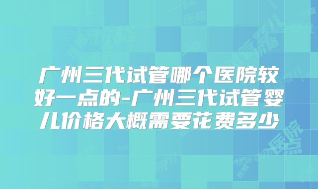 广州三代试管哪个医院较好一点的-广州三代试管婴儿价格大概需要花费多少