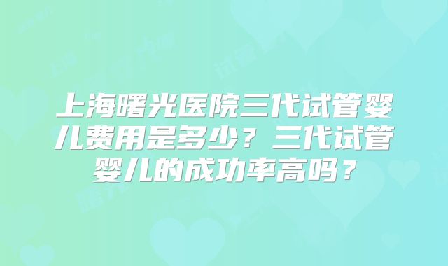 上海曙光医院三代试管婴儿费用是多少?三代试管婴儿的成功率高吗?