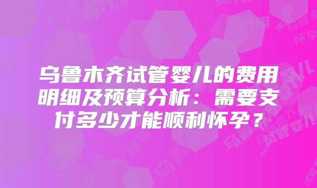 乌鲁木齐试管婴儿的费用明细及预算分析：需要支付多少才能顺利怀孕？