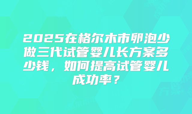 2025在格尔木市卵泡少做三代试管婴儿长方案多少钱,如何提高试管婴儿成功率?