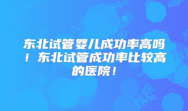 东北试管婴儿成功率高吗！东北试管成功率比较高的医院！