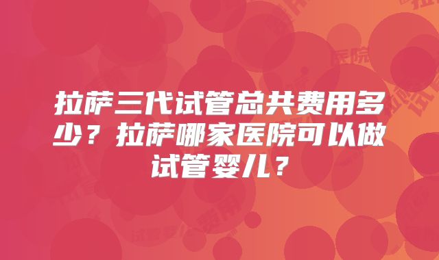 拉萨三代试管总共费用多少？拉萨哪家医院可以做试管婴儿？