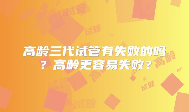 高龄三代试管有失败的吗？高龄更容易失败？