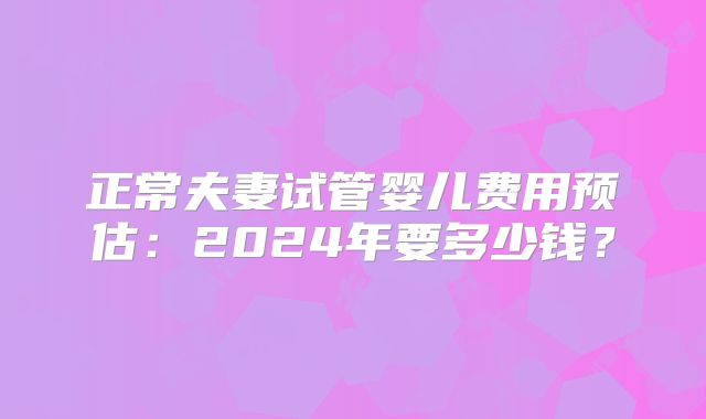 正常夫妻试管婴儿费用预估:2024年要多少钱?