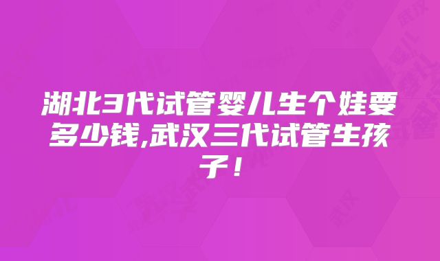 湖北3代试管婴儿生个娃要多少钱,武汉三代试管生孩子！