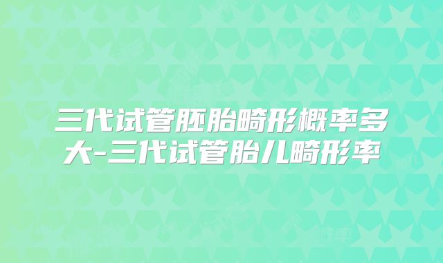 三代试管胚胎畸形概率多大-三代试管胎儿畸形率