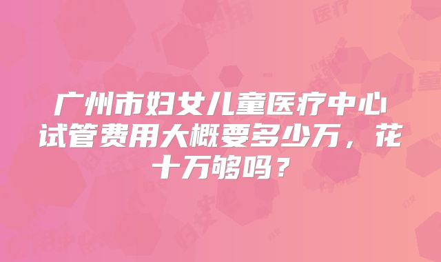 广州市妇女儿童医疗中心试管费用大概要多少万，花十万够吗？