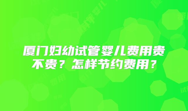 厦门妇幼试管婴儿费用贵不贵？怎样节约费用？