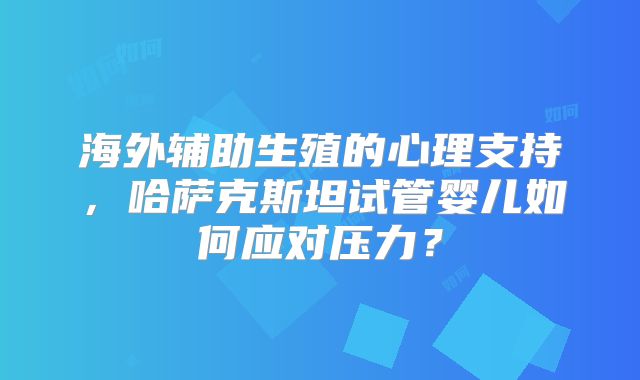海外辅助生殖的心理支持，哈萨克斯坦试管婴儿如何应对压力？