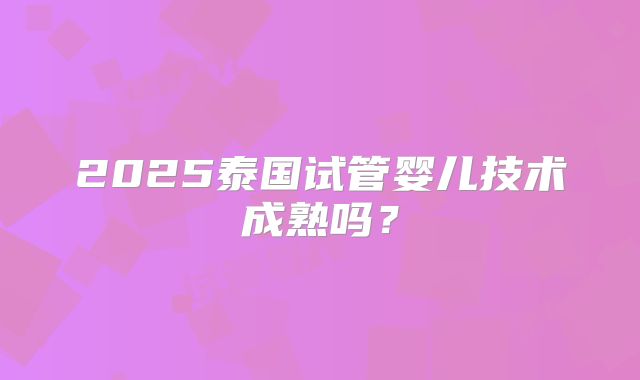 2025泰国试管婴儿技术成熟吗?