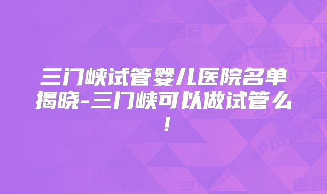 三门峡试管婴儿医院名单揭晓-三门峡可以做试管么!