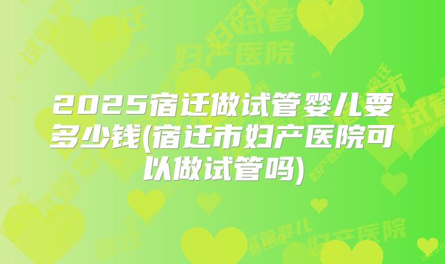 2025宿迁做试管婴儿要多少钱(宿迁市妇产医院可以做试管吗)