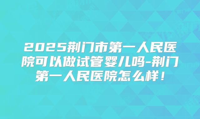 2025荆门市第一人民医院可以做试管婴儿吗-荆门第一人民医院怎么样!