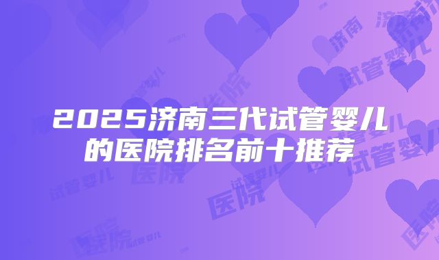 2025济南三代试管婴儿的医院排名前十推荐