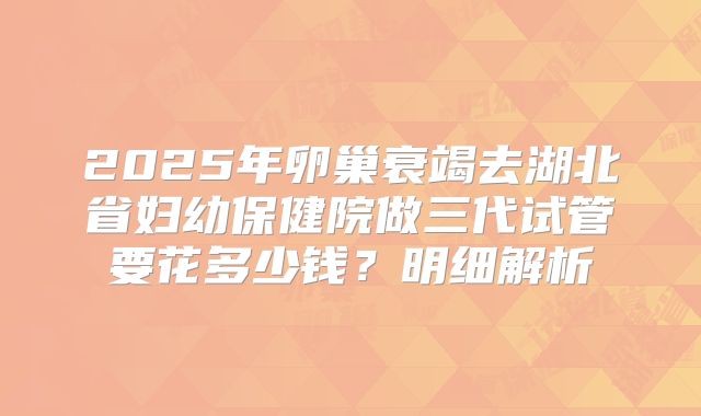 2025年卵巢衰竭去湖北省妇幼保健院做三代试管要花多少钱？明细解析
