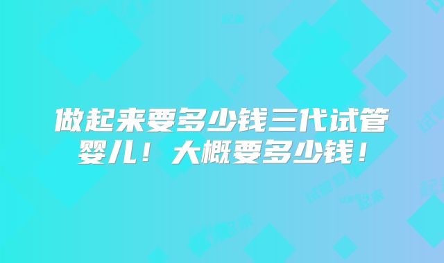 做起来要多少钱三代试管婴儿!大概要多少钱!