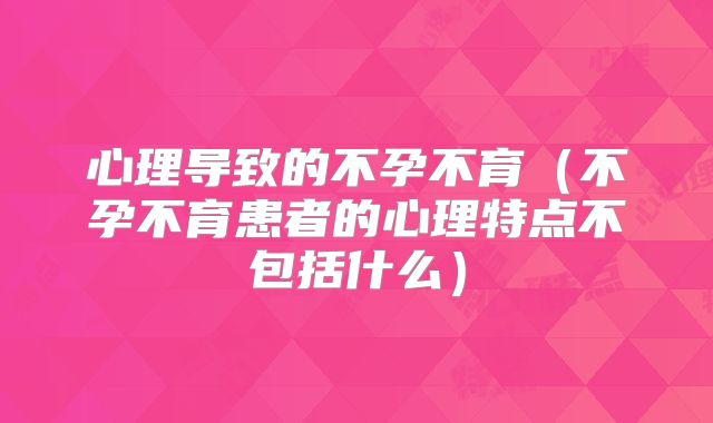 心理导致的不孕不育（不孕不育患者的心理特点不包括什么）