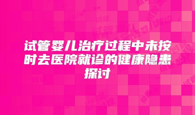 试管婴儿治疗过程中未按时去医院就诊的健康隐患探讨